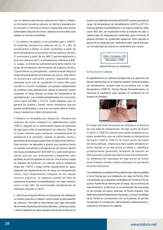 38 www.indura.net
con el carbono para formar carburos de Titanio y Niobio.
La formación de estos carburos no afecta la resistencia a
la corrosión y minimiza el carbono disponible para formar
potenciales carburos de cromo, dejando al cromo libre para
realizar su función inoxidable.
• Lo anterior se explica, si se considera que a 1050°C,
la Austenita disuelve los carburos de Cr, Ti y Nb. Si
comenzamos a enfriar un acero austenítico a partir de
dicha temperatura, la formación de los carburos de Nb y
Ti comenzará a partir de los 900°C aproximadamente y
la de los carburos de Cr a temperaturas inferiores a 800°
C. Luego, si enfriamos suﬁcientemente lento dentro del
rango de temperatura de formación de carburos de Nb y
Ti permitiendo su precipitación, cuando el acero llegue al
rango de precipitación de carburos de cromo, este último
no encontrará suficiente carbono disponible para
precipitar junto con él, quedando el cromo libre para
cumplir su función inoxidable. Los grados estabilizados
se preﬁeren para aplicaciones donde la aleación estará
expuesta un largo tiempo al rango de temperatura de
sensibilización. Los metales estabilizados son conocidos
como tipos 347(Nb) y 321(Ti). Cabe destacar que en
general los grados L tienen menor resistencia que los
grados estabilizados y que a su vez estos últimos tienen
mayor resistencia a altas temperaturas.
• Realice un templado por disolución. Disuelva los
carburos de cromo mediante un calentamiento sobre
1050°C, seguido de un enfriamiento rápido de retención
de fase para evitar la precipitación de carburos. Éste es
un buen método para restaurar completamente la
resistencia a la corrosión, cuando el tamaño, forma y
geometría de la soldadura permiten el tratamiento térmico.
Esta solución es aplicable a aceros que posteriormente
no estarán sometidos a temperaturas de servicio dentro
del rango sensibilización (420-850°C) y está restringida a
piezas que por sus dimensiones y espesores sean
factibles de ser templadas en hornos. Una práctica usada
en trabajos de fundición, es calentar toda la soldadura
hasta los 1150°C y luego enfriar rápidamente en agua,
pasando así rápidamente por el rango de temperaturas
crítico. Usar temperaturas interpase en los valores
mínimos prácticos, en especial cuando se trata de
soldadura de grados no estabilizados o sin bajo carbono
como el tipo 304. Se recomiendan temperaturas de
interpase menores a 180°C.
• Disminuya el aporte térmico en el proceso de soldadura.
Lo anterior permite un relativo control sobre la precipitación
de carburos. Para ello se recomienda usar baja intensidad
decorriente,electrodosdemenordiámetro,cordonescortos,
y enfriar después de cada pasada reduciendo el tiempo en
que la zona afectada térmicamente (ZAT) queda expuesta al
rango de temperatura de sensibilización (426°C a 871°C).
Para los grados no estabilizados o sin bajo en carbono, tales
como AISI 304, es importante limitar la entrada de calor a
valores bajo 35 kilojoules por centímetro para minimizar el
ataque corrosivo en ambientes agresivos. Para calcular el
aporte de en kilojoules por centímetro calor usar la fórmula,
con la velocidad de avance en centímetros por minuto.
b) Fisuración en caliente
El agrietamiento en caliente corresponde a la aparición de
ﬁsuras distribuidas en el material soldado durante la etapa
de enfriamiento, cuando este se encuentra aun a alta
temperatura (1000°C). Dichas ﬁsuras frecuentemente no
alcanzan la superﬁcie, pero quedan en evidencia en un
ensayo de doblado.
El origen de dicho fenómeno se atribuye a la fractura
de una película intergranular de bajo punto de fusión
(1100°C a 1200°C) cuando esta queda atrapada en un
acero austenítico que se enfría desde su temperatura
de fusión (1420°C-1450°C). El menor punto de fusión
de dicha película, origina que ésta quede atrapada en
forma líquida en la estructura ya sólida y solidiﬁque
posteriormente generando tensiones de tracción en
dicho proceso cuando hay restricciones a la contracción.
La presencia de impurezas de bajo punto de fusión
como Fósforo, Azufre y Silicio favorecen la ocurrencia
de dicho fenómeno.
Unasoldaduracompletamenteausteníticaesmássusceptible
a micro ﬁsuras que una soldadura con algo de Ferrita. Está
comprobado que pequeñas cantidades de Ferrita (2-3%) en
aceros Austeníticos disminuyen el riesgo de ocurrencia de
este fenómeno, al disminuir la concentración de impurezas
en los bordes de grano. Además, la Ferrita disuelve más
fácilmentequelaAustenitalasimpurezas.Lamayorductilidad
de la Ferrita en comparación con la Austenita, le permite
compensar la contracción deformándose plásticamente y
evitando la Fisuración en caliente.
Volts x Amperes x 60
Velocidad x 1000
Aporte térmico en soldadura
manual acero inoxidable.indd 38manual acero inoxidable.indd 38 04-03-10 13:2704-03-10 13:27
 