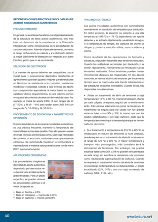 40 www.indura.net
RECOMENDACIONESPRÁCTICASENSOLDADURADE
ACEROS INOXIDABLES AUSTENÍTICOS
PRECALENTAMIENTO
Engeneral,noseobtienenbeneﬁciosconelprecalentamiento
de la soldadura de estos aceros austeníticos, sino más
bien un deterioro de la resistencia a la Corrosión
Intergranular como consecuencia de la precipitación de
carburos de cromo. Además el precalentamiento, aumenta
el riesgo de ﬁsuración en caliente y a la distorsión debido
al mayor coeﬁciente de dilatación con respecto a un acero
Ferrítico, por lo que no se recomienda.
SELECCIÓN DE ELECTRODOS
Los metales de aporte deberían ser compatibles con el
metal base y proporcionar depósitos resistentes al
agrietamiento que sean iguales o mejores que el metal base
en términos de resistencia a la corrosión, resistencia
mecánica y tenacidad. Debido a que el metal de aporte
con composición equivalente al metal base no suele
satisfacer dichos requerimientos, es una práctica común
enriquecer el contenido de aleación del metal de base. Por
ejemplo, el metal de aporte E316-16 con rangos de Cr
(17-20%) y Ni (11-14%) para soldar acero AISI 316 con
rangos de Cr (16-18%) y Ni (10-14%).
PROCEDIMIENTO DE SOLDADURA Y PARÁMETROS DE
OPERACIÓN
Durante la soldadura de los aceros inoxidables austeníticos,
es una práctica frecuente, mantener la temperatura del
material base lo más baja posible. Para ello pueden usarse
diversas técnicas combinadas como, usar baja intensidad
de corriente, un arco corto, cordones cortos y pausas entre
cordones. Se recomienda mantener la temperatura a
valores donde el material base pueda tocarse con la mano
(70°C aproximadamente).
APLICACIONES CRIOGÉNICAS
Las propiedades criogénicas
del metal de aporte austenítico
depositado por electrodos re-
cubiertos varía ampliamente de
grado en grado. Para un grado
especíﬁco se pueden obtener
las propiedades óptimas si el
metal de aporte es:
• Bajo en Ferrita > 0 FN
• Bajo en nitrógeno > menos de 0.05%
• Bajo en carbono > menos de 0.04%
TRATAMIENTO TÉRMICO
Los aceros inoxidables austeníticos son suministrados
normalmente en condición de templados por disolución.
En dicho proceso, la aleación se calienta a una alta
temperatura (1040 ºC a 1175 ºC) dependiendo del tipo de
aleación, y es enfriada rápidamente, usualmente en agua.
A la temperatura de temple, los carburos de cromo se
diluyen y pasan a solución sólida, como carbono y
cromo.
Como resultado de las operaciones de formado y
soldadura, se pueden desarrollar altas tensiones residuales.
Cuando las soldaduras se templan por disolución y se
enfrían rápidamente, normalmente se introducen nuevas
tensiones residuales. Estas tensiones pueden causar
movimientos después del maquinado. En los aceros
comunes, es normal el alivio de tensiones por tratamiento
térmico, pero es mejor evitar este tipo de tratamientos en
las soldaduras de aceros inoxidables. Cuando lo sea, hay
disponibles dos alternativas:
• Utilizar un tratamiento de alivio de tensiones a baja
temperatura (315 ºC a 425 ºC), manteniéndolo por 4 horas
por cada pulgada de espesor, seguido por un enfriamiento
lento. Esto elimina solamente los picos de tensiones. El
tratamiento es seguro para ser usado con los grados
estándar tales como 304 y 316, lo mismo que con los
grados estabilizados y con bajo carbono, dado que la
temperatura es menor que la necesaria para que se formen
carburos de cromo.
• Si el tratamiento a temperatura de 315 ºC a 425 ºC es
inadecuado en reducir las tensiones al nivel deseado,
puede requerirse un tratamiento de alivio de tensiones en
el rango de 425 ºC a 925 ºC. A mayor temperatura y
tiempos más prolongados, más completa será la
eliminación de tensiones. Sin embargo, los grados
estándar tales como 304 y 316 no pueden ser calentados
en este rango sin sacriﬁcar la resistencia a la corrosión
como resultado de la precipitación de carburos. Cuando
se requiera un tratamiento térmico de alivio de tensiones
en este rango de temperatura, se deberá utilizar un grado
estabilizado (321, 347) o uno con bajo contenido de
carbono (304L, 316L, etc.).
manual acero inoxidable.indd 40manual acero inoxidable.indd 40 04-03-10 13:2704-03-10 13:27
 