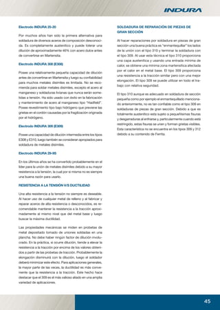 45
Electrodo INDURA 25-20
Por muchos años han sido la primera alternativa para
soldadura de diversos aceros de composición desconoci-
da. Es completamente austenítico y puede tolerar una
dilución de aproximadamente 46% con acero dulce antes
de convertirse en Martensita.
Electrodo INDURA 308 (E308)
Posee una relativamente pequeña capacidad de dilución
antes de convertirse en Martensita y luego su conﬁabilidad
para muchos metales disímiles es limitada. No se reco-
mienda para soldar metales disímiles, excepto el acero al
manganeso y soldaduras livianas que nunca serán some-
tidas a tensión. Ha sido usado con éxito en la fabricación
y mantenimiento de acero al manganeso tipo “Hadﬁeld”.
Posee revestimiento tipo bajo hidrógeno que previene las
grietas en el cordón causadas por la fragilización originada
por el hidrógeno.
Electrodo INDURA 309 (E309)
Posee una capacidad de dilución intermedia entre los tipos
E308 y E310, luego también se consideran apropiados para
soldadura de metales disímiles.
Electrodo INDURA 29-9S
En los últimos años se ha convertido probablemente en el
líder para la unión de metales disímiles debido a su mayor
resistencia a la tensión, la cual por si misma no es siempre
una buena razón para usarlo.
RESISTENCIA A LA TENSIÓN V/S DUCTILIDAD
Una alta resistencia a la tensión no siempre es deseable.
Al hacer uso de cualquier metal de relleno y al fabricar y
reparar aceros de alta resistencia o desconocidos, es re-
comendable mantener la resistencia a la tracción aproxi-
madamente al mismo nivel que del metal base y luego
buscar la máxima ductilidad.
Las propiedades mecánicas se miden en probetas de
metal depositado tomado de uniones soldadas en una
plancha. No debe haber ningún factor de dilución involu-
crado. En la práctica, si ocurre dilución, tiende a elevar la
resistencia a la tracción por encima de los valores obteni-
dos a partir de las probetas de tracción. Probablemente la
elongación disminuirá con la dilución, luego el soldador
deberá minimizar este efecto. Para aplicaciones generales,
la mayor parte de las veces, la ductilidad es más conve-
niente que la resistencia a la tracción. Este hecho hace
destacar que el 309 es el más valioso aliado en una amplia
variedad de aplicaciones.
SOLDADURA DE REPARACIÓN DE PIEZAS DE
GRAN SECCIÓN
Al hacer reparaciones por soldadura en piezas de gran
sección una buena práctica es “enmantequillar” los lados
de la unión con el tipo 310 y terminar la soldadura con
el tipo 309. Al usar esta técnica el tipo 310 proporciona
una capa austenítica y usando una entrada mínima de
calor, se obtiene una mínima zona martensítica afectada
por el calor en el metal base. El tipo 309 proporciona
una resistencia a la tracción similar pero con una mejor
elongación. El tipo 309 se puede utilizar en todo el tra-
bajo con relativa seguridad.
El tipo 310 aunque es adecuado en soldadura de sección
pequeña como por ejemplo el enmantequillado menciona-
do anteriormente, no es tan conﬁable como el tipo 309 en
soldaduras de piezas de gran sección. Debido a que es
totalmente austenítico esta sujeto a pequeñísimas ﬁsuras
y desgarraduras al enfriarse y, particularmente cuando está
restringido, estas ﬁsuras se unen y forman grietas visibles.
Esta característica no se encuentra en los tipos 309 y 312
debido a su contenido de Ferrita.
manual acero inoxidable.indd 45manual acero inoxidable.indd 45 04-03-10 13:2704-03-10 13:27
 