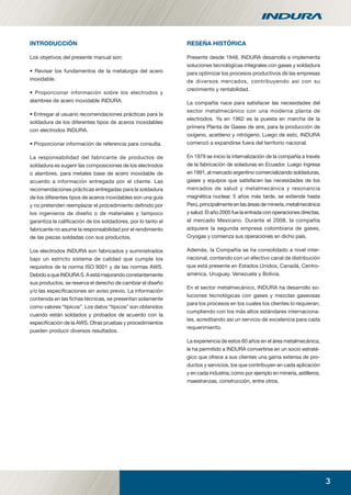 3
INTRODUCCIÓN
Los objetivos del presente manual son:
• Revisar los fundamentos de la metalurgia del acero
inoxidable.
• Proporcionar información sobre los electrodos y
alambres de acero inoxidable INDURA.
• Entregar al usuario recomendaciones prácticas para la
soldadura de los diferentes tipos de aceros inoxidables
con electrodos INDURA.
• Proporcionar información de referencia para consulta.
La responsabilidad del fabricante de productos de
soldadura es sugerir las composiciones de los electrodos
o alambres, para metales base de acero inoxidable de
acuerdo a información entregada por el cliente. Las
recomendaciones prácticas entregadas para la soldadura
de los diferentes tipos de aceros inoxidables son una guía
y no pretenden reemplazar el procedimiento deﬁnido por
los ingenieros de diseño o de materiales y tampoco
garantiza la caliﬁcación de los soldadores, por lo tanto el
fabricante no asume la responsabilidad por el rendimiento
de las piezas soldadas con sus productos.
Los electrodos INDURA son fabricados y suministrados
bajo un estricto sistema de calidad que cumple los
requisitos de la norma ISO 9001 y de las normas AWS.
DebidoaqueINDURAS.Aestámejorandoconstantemente
sus productos, se reserva el derecho de cambiar el diseño
y/o las especiﬁcaciones sin aviso previo. La información
contenida en las ﬁchas técnicas, se presentan solamente
como valores “típicos”. Los datos “típicos” son obtenidos
cuando están soldados y probados de acuerdo con la
especiﬁcación de la AWS. Otras pruebas y procedimientos
pueden producir diversos resultados.
RESEÑA HISTÓRICA
Presente desde 1948, INDURA desarrolla e implementa
soluciones tecnológicas integrales con gases y soldadura
para optimizar los procesos productivos de las empresas
de diversos mercados, contribuyendo así con su
crecimiento y rentabilidad.
La compañía nace para satisfacer las necesidades del
sector metalmecánico con una moderna planta de
electrodos. Ya en 1962 es la puesta en marcha de la
primera Planta de Gases de aire, para la producción de
oxígeno, acetileno y nitrógeno. Luego de esto, INDURA
comenzó a expandirse fuera del territorio nacional.
En 1979 se inicio la internalización de la compañía a través
de la fabricación de soladuras en Ecuador. Luego ingresa
en 1991, al mercado argentino comercializando soldaduras,
gases y equipos que satisfacen las necesidades de los
mercados de salud y metalmecánica y resonancia
magnética nuclear. 5 años más tarde, se extiende hasta
Perú, principalmente en las áreas de minería, metalmecánica
y salud. El año 2005 fue la entrada con operaciones directas,
al mercado Mexicano. Durante el 2008, la compañía
adquiere la segunda empresa colombiana de gases,
Cryogas y comienza sus operaciones en dicho país.
Además, la Compañía se ha consolidado a nivel inter-
nacional, contando con un efectivo canal de distribución
que está presente en Estados Unidos, Canadá, Centro-
américa, Uruguay, Venezuela y Bolivia.
En el sector metalmecánico, INDURA ha desarrollo so-
luciones tecnológicas con gases y mezclas gaseosas
para los procesos en los cuales los clientes lo requieran,
cumpliendo con los más altos estándares internaciona-
les, acreditando así un servicio de excelencia para cada
requerimiento.
La experiencia de estos 60 años en el área metalmecánica,
le ha permitido a INDURA convertirse en un socio estraté-
gico que ofrece a sus clientes una gama extensa de pro-
ductos y servicios, los que contribuyen en cada aplicación
y en cada industria, como por ejemplo en minería, astilleros,
maestranzas, construcción, entre otros.
manual acero inoxidable.indd 3manual acero inoxidable.indd 3 04-03-10 13:2504-03-10 13:25
 