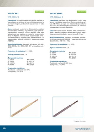 48 www.indura.net
INDURA 309 L
AWS: E 309 L-16
Descripción: Su bajo contenido de carbono previene la
precipitación de carburos de cromo. Excelente contra la
corrosión intergranular. Excelente operatividad en toda
posición.
Usos: Adecuado para uniones de aceros inoxidables
a aceros bajo carbono y baja aleación. Apto para en-
mantequillado (buttering) y como depósito base para
aplicaciones que requieren un posterior recubrimiento
duro. Su depósito tiene excelente resistencia a la corro-
sión a temperatura ambiente, pero primordialmente fue
diseñado para resistir la oxidación a altas temperaturas
(1000ºC).
Aplicaciones típicas: Adecuado para aceros AISI 309,
309L, 309Cb, 304, 304L, 321, 347 y soldaduras dis-
ímiles.
Posiciones de soldadura: P, H, V, SC.
Tipo de corriente: CCEP, CA.
Composición química:
C: 0.02% Mn: 0.69%
Si: 0.80% P: 0.022%
S: 0.009% Cr: 22.5%
Ni: 13.4% Mo: 0.16%
Propiedades mecánicas:
Resistencia a la tracción 555 MPa
Elongación (L=4d) 42%
Arco Manual
INDURA 309MoL
AWS: E 309 MoL-16
Descripción: Electrodo con revestimiento rutílico, para
aceros inoxidables austeníticos. Su composición es ig-
ual al E-309Mo, excepto por el contenido de carbono
reducido, el cual disminuye la posibilidad de corrosión
intergranular y corrosión por pitting.
Usos: Ideal para uniones disímiles entre aceros inoxid-
ables y aceros al carbono a de baja aleación. Para solda-
dura de aceros inoxidables que contienen Cr-Ni-Mo.
Aplicaciones típicas: Soldadura de metales disímiles.
Unión de aceros AISI 309 MoL y para reparaciones de
Clad Steel tipo AISI 316 y 316L.
Posiciones de soldadura: P, H, V, SC.
Tipo de corriente: CCEP, CA.
Composición química:
C: 0.02% Mn: 0.73%
Si: 0.51% P: 0.018%
S: 0.010% Cr: 22.3%
Ni: 12.5% Mo: 2.39%
Propiedades mecánicas:
Resistencia a la tracción 680 Mpa
Elongación (L=4d) 40%
Arco
* Fotograﬁas referenciales.
Arco Manual
manual acero inoxidable.indd 48manual acero inoxidable.indd 48 04-03-10 13:2704-03-10 13:27
 
