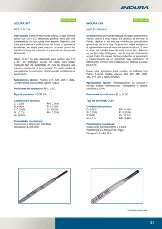 51
INDURA 347
AWS: E 347-16
Descripción: Tiene revestimiento rutílico, lo que permite
soldar con CA o CC, electrodo positivo. Arco con una
transferencia de tipo spray muy estable. Depósito que
ﬂuye para producir soldaduras de forma y apariencia
excelentes, se ajusta para permitir un buen control en
soldadura fuera de posición. La escoria se desprende
fácilmente.
Usos: El 347 ha sido diseñado para aceros tipo 347
y 321. Sin embargo, puede ser usado para soldar
cualquier tipo de inoxidable en que se requiera una
máxima resistencia a la corrosión. El niobio inhibe la
precipitación de carburos, disminuyendo notablemente
la corrosión.
Aplicaciones típicas: Aceros 347, 321, 304 y 308L.
Componentes para ácidos, gases y agua.
Posiciones de soldadura: P, H, V, SC.
Tipo de corriente: CCEP, CA.
Composición química:
C: 0.03% Mn: 0.76%
Si: 0.90% P: 0.032%
S: 0.005% Cr: 18.5%
Ni: 10.0% Mo: 0.25%
Nb: 0.40%
Propiedades mecánicas:
Resistencia a la tracción 650 Mpa
Elongación (L=4d) 39%
Arco Manual
INDURA 13/4
AWS: E 410NiMo-1
Descripción:ElectrodosimilaralE410salvoquecontiene
menos cromo y más níquel. El objetivo es eliminar la
Ferrita, debido a los efectos mecánicos perjudiciales
generados por esta fase. Proporciona mejor resistencia
al agrietamiento que el metal de soldadura tipo 410 para
la unión de metales base de este mismo tipo. Además
es del tipo bajo hidrógeno, por lo cual se recomienda
seguir todos los pasos correspondientes al presecado
y mantenimiento de un electrodo bajo hidrógeno. El
tratamiento térmico post soldadura no debería exceder
los 620ºC.
Usos: Muy apropiado para ruedas de turbinas tipo
Pelton, Francis, Kaplan. Aceros 403, 405, 410, 410S,
414, 416, 420 y ASTM CAGNA.
Aplicaciones típicas: Reconstrucción de válvulas y
ﬁttings. Aceros martensíticos, inoxidables al cromo,
fundidos al Cr Ni.
Posiciones de soldadura: P, H, V, SC.
Tipo de corriente: CCEP.
Composición química:
C: 0.04% Mn: 0.48%
Si: 0.29% P: 0.019%
S: 0.011 Cr: 11.5%
Ni: 4.1% Mo: 0.48%
Propiedades mecánicas:
Tratamiento Térmico 610ºC x 1 hora
Resistencia a la tracción 827 Mpa
Elongación (L=4d) 17%
* Fotograﬁas referenciales.
Arco Manual
manual acero inoxidable.indd 51manual acero inoxidable.indd 51 04-03-10 13:2704-03-10 13:27
 
