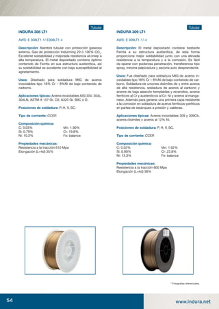 54 www.indura.net
Tubular
INDURA 308 LT1
AWS: E 308LT1-1/ E308LT1-4
Descripción: Alambre tubular con protección gaseosa
externa. Gas de protección Indurming 20 ó 100% CO2
.
Excelente soldabilidad y mejorada resistencia al creep a
alta temperatura. El metal depositado contiene óptimo
contenido de Ferrita en sus estructura austenítica, así
su soldabilidad es excelente con baja susceptibilidad al
agrietamiento.
Usos: Diseñado para soldadura MIG de aceros
inoxidables tipo 18% Cr – 8%Ni de bajo contenido de
carbono.
Aplicaciones típicas: Aceros inoxidables AISI 304, 304L,
304LN, ASTM A 157 Gr. C9, A320 Gr. B8C o D.
Posiciones de soldadura: P, H, V, SC.
Tipo de corriente: CCEP.
Composición química:
C: 0.03% Mn: 1.90%
Si: 0.79% Cr: 19.8%
Ni: 10.2% Fe: balance
Propiedades mecánicas:
Resistencia a la tracción 610 Mpa
Elongación (L=4d) 35%
Tubular
INDURA 309 LT1
AWS: E 309LT1-1/-4
Descripción: El metal depositado contiene bastante
Ferrita a su estructura austenítica, de esta forma
proporciona mejor soldabilidad junto con una elevada
resistencia a la temperatura y a la corrosión. Es fácil
de operar con poderosa penetración, transferencia tipo
spray, mínima salpicadura y escoria auto desprendente.
Usos: Fue diseñado para soldadura MIG de aceros in-
oxidables tipo 18% Cr – 8%Ni de bajo contenido de car-
bono. Soldadura de uniones disímiles de y entre aceros
de alta resistencia, soldadura de aceros al carbono y
aceros de baja aleación templables y revenidos, aceros
ferríticos al Cr y austeníticos al Cr- Ni y aceros al manga-
neso. Además para generar una primera capa resistente
a la corrosión en soldadura de aceros ferríticos-perliticos
en partes de estanques a presión y calderas.
Aplicaciones típicas: Aceros inoxidables 309 y 309Cb,
aceros disímiles y aceros al 12% Ni.
Posiciones de soldadura: P, H, V, SC.
Tipo de corriente: CCEP.
Composición química:
C: 0.03% Mn: 1.92%
Si: 0.80% Cr: 23.8%
Ni: 13.3% Fe: balance
Propiedades mecánicas:
Resistencia a la tracción 600 Mpa
Elongación (L=4d) 38%
* Fotograﬁas referenciales.
manual acero inoxidable.indd 54manual acero inoxidable.indd 54 04-03-10 13:2704-03-10 13:27
 