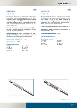 57
INDURA 309L
AWS: ER 309L
Descripción: Varilla de bajo contenido de carbono para
proceso TIG. Está diseñado para cumplir con los requi-
sitos de los aceros inoxidables que utilizan procesos de
soldadura con gas inerte. El bajo porcentaje de carbono
en el metal depositado reduce la posibilidad de precipit-
ación de carburos incrementando la resistencia a la cor-
rosión intergranular.
Usos: Es utilizado para soldar aceros inoxidables AISI ti-
pos 304L y 309L que pueden ser utilizados en un amplio
rango de condiciones corrosivas.
Aplicaciones típicas: Aceros inoxidables 309L, 304L,
309, 321 y 347. Equipos de proceso y almacenamiento
de productos alimenticios y químicos corrosivos.
Posiciones de soldadura: P, H, V, SC.
Tipo de corriente: CCEN.
Composición química:
C: 0.01% Mn: 1.60%
Si: 0.42% P: 0.021%
S: 0.002% Cr: 23.0%
Ni: 13.7% Mo: 0.05%
INDURA 316 H
AWS ER 316 H
Descripción: Varilla TIG para soldar aceros inoxidables.
La composición química del metal de aporte es la misma
que la varilla ER-316, excepto que el contenido de
carbono ha sido restringido al rango superior aceptado
por la varilla ER-316. El contenido de carbono de 0,04 a
0,08% proporciona más alta resistencia.
Usos: Apta para temperaturas de servicio hasta 750°C.
Aplicaciones típicas: Se encuentran en soldadura de
metales base tipo 316H.
Posiciones de soldadura: P, H, V, SC.
Tipo de corriente: CCEN.
Composición química:
C: 0.05% Mn: 1.64%
Si: 0.45% P: 0.020
S: 0.003 Cr: 19.11%
Ni: 12.70% Mo: 2.30%
* Fotograﬁas referenciales.
TIG TIG
manual acero inoxidable.indd 57manual acero inoxidable.indd 57 04-03-10 13:2704-03-10 13:27
 