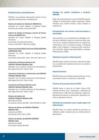 4 www.indura.net
Certiﬁcaciones y Acreditaciones
INDURA y sus empresas relacionadas cuentan con las
siguientes Certiﬁcaciones y Acreditaciones:
Sistema de Gestión de Calidad de INDURA S.A.
Aprobado por Lloyd´s Register of Shipping Quality
Assurance de acuerdo a Norma ISO 9001
Sistema de Análisis de Riesgos y Control de Puntos
Críticos de INDURA S.A.
Aprobado por Lloyd´s Register of Shipping Quality
Assurance.
De acuerdo con Codex Alimentarius
Annex to CAC/RCP1-1969, Rev.4 (2003)
SistemadeGestiónMedioambientaldeSOLDADURAS
CONTINUAS LTDA.
Aprobado por Lloyd´s Register of Shipping Quality
Assurance.
De acuerdo a Norma ISO 14001 / NCh-ISO 14001 of. 97
Laboratorio de Ensayos Químicos del
CENTRO TÉCNICO INDURA LTDA.
Aprobado por el Instituto Nacional de Normalización,
INN, Según NCh-ISO 17025 of. 2001
Laboratorio de Ensayos no Destructivos del CENTRO
TÉCNICO INDURA LTDA.
Aprobado por el Instituto Nacional de Normalización,
INN, Según NCh-ISO 17025 of. 2001
Laboratorio de Ensayos Mecánicos del
CENTRO TÉCNICO INDURA LTDA.
Aprobado por el Instituto Nacional de Normalización,
INN, Según NCh-ISO 17025 of. 2001
Sistema de Gestión del
CENTRO TÉCNICO INDURA LTDA.
Aprobado por BVQI
De acuerdo a Norma ISO 9001 / NCh ISO 9001 of. 2001
Sistema de Gestión del CENTRO TÉCNICO
INDURA LTDA.
Aprobado por BVQI
De acuerdo a NCh 2728 of. 2003
Sistema de Gestión del CENTRO TÉCNICO
INDURA LTDA.
Aprobado por BVQI
De acuerdo a BS EN ISO 9001
Ventajas de preferir productos y servicios
INDURA
Elegir la línea de productos y servicios INDURA presenta
ventajas en Productividad, Calidad, Seguridad y Medio
Ambiente para nuestros clientes, dichas ventajas se
sustentan en:
Cumplimiento de normas internacionales y
nacionales:
Adicionalmente a las acreditaciones detalladas ante-
riormente, INDURA cumple con las Normas AWS, ade-
más de ser auditado periódicamente por organismos
certiﬁcadores como la American Bureau of Shipping
(ABS), Lloyd´s Register of Shipping (LRS), Germanis-
cher Lloyd (GL), Nippon Kaiji Kyokai (NKK) y Canadian
Welding Bureau (CWB).
Cobertura nacional e internacional:
INDURA posee cobertura nacional e internacional dada
por una amplia red de plantas productivas, sucursales y
distribuidores.
Asesoría técnica
INDURA ofrece a sus clientes asesoría en terreno, en sus
sucursales de venta y a través de su Call Center.
Centros de formación técnica CETI:
INDURA ofrece a través de su Centro Técnico CETI
variados servicios como: capacitación, caliﬁcación de
procedimientos, caliﬁcación de soldadores, inspección,
laboratorio de ensayos no destructivos, laboratorio me-
cánico y laboratorio químico.
Variedad de productos para amplia gama de
aplicaciones:
INDURA ofrece una amplia variedad de productos en
soldadura, gases y equipos para una amplia gama de
aplicaciones.
manual acero inoxidable.indd 4manual acero inoxidable.indd 4 04-03-10 13:2504-03-10 13:25
 