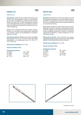 58 www.indura.net
INDURA 316 L
AWS ER 316 L
Descripción: Varilla de bajo contenido de carbono para
proceso TIG. Formulada para cumplir con los requisitos
de los aceros inoxidables que utilizan procesos de sol-
dadura con gas inerte. El bajo porcentaje de carbono
en el metal depositado reduce la posibilidad de precipit-
ación de carburos incrementando la resistencia a la cor-
rosión intergranular.
Usos: Uso en industria alimenticia, de papel, turbinas,
bombas. Se recomienda para aplicaciones resistentes
a la corrosión cuando hay posibilidades de “picadura”
(ataque por ácido).
Aplicaciones típicas: Soldadura de aceros inoxidables
que contienen 16-21% Cr, 10-15% Ni, 0-3% Mo, aceros
estabilizados y no estabilizados tipos 316, 316L, 317,
317L, 316Ti, 318.
Posiciones de soldadura: P, H, V, SC.
Tipo de corriente: CCEN.
Composición química:
C: 0.02% Mn: 1.69%
Si: 0.38% P: 0.030
S: 0.008 Cr: 18.1%
Ni: 11.1% Mo: 2.1%
INDURA 2209
AWS ER 2209
Descripción: Varilla TIG con estructura dúplex, la cual lo
hace altamente resistente a la corrosión bajo tensión en
ambientes con presencia de cloruros. El alto contenido
de cromo y molibdeno proporciona excelente resistencia
a la corrosión por pitting.
Usos: Debido al balance existente entre estas dos fases,
presentan ventajas en severas condiciones de cloruros.
Combinan algunas de las mejores características de los
aceros inoxidables austeníticos y ferríticos. La Austenita
proporciona ductilidad y la Ferrita resistencia a la cor-
rosión bajo tensión.
Aplicaciones típicas: Para soldadura de aceros
inoxidables del tipo austeno-ferrítico como 18Cr/8Ni/Mo
(3RE60), 22Cr/5Ni/3Mo (2205) 23Cr/4Ni (2304).
Posiciones de soldadura: P, H, V, SC.
Tipo de corriente: CCEN.
Composición química:
C: 0.02% Mn: 1.33%
Si: 0.46% P: 0.020
S: 0.01 Cr: 23.32%
Ni: 8.15% Mo: 3.15%
N: 0.15
* Fotograﬁas referenciales.
TIG TIG
manual acero inoxidable.indd 58manual acero inoxidable.indd 58 04-03-10 13:2704-03-10 13:27
 