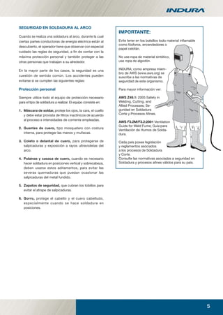 5
SEGURIDAD EN SOLDADURA AL ARCO
Cuando se realiza una soldadura al arco, durante la cual
ciertas partes conductoras de energía eléctrica están al
descubierto, el operador tiene que observar con especial
cuidado las reglas de seguridad, a ﬁn de contar con la
máxima protección personal y también proteger a las
otras personas que trabajan a su alrededor.
En la mayor parte de los casos, la seguridad es una
cuestión de sentido común. Los accidentes pueden
evitarse si se cumplen las siguientes reglas:
Protección personal
Siempre utilice todo el equipo de protección necesario
para el tipo de soldadura a realizar. El equipo consiste en:
1. Máscara de soldar, proteje los ojos, la cara, el cuello
y debe estar provista de ﬁltros inactínicos de acuerdo
al proceso e intensidades de corriente empleadas.
2. Guantes de cuero, tipo mosquetero con costura
interna, para proteger las manos y muñecas.
3. Coleto o delantal de cuero, para protegerse de
salpicaduras y exposición a rayos ultravioletas del
arco.
4. Polainas y casaca de cuero, cuando es necesario
hacer soldadura en posiciones vertical y sobrecabeza,
deben usarse estos aditamentos, para evitar las
severas quemaduras que puedan ocasionar las
salpicaduras del metal fundido.
5. Zapatos de seguridad, que cubran los tobillos para
evitar el atrape de salpicaduras.
6. Gorro, protege el cabello y el cuero cabelludo,
especialmente cuando se hace soldadura en
posiciones.
IMPORTANTE:
Evite tener en los bolsillos todo material inﬂamable
como fósforos, encendedores o
papel celofán.
No use ropa de material sintético,
use ropa de algodón.
INDURA; como empresa miem-
bro de AWS (www.aws.org) se
suscribe a las normativas de
seguridad de este organismo.
Para mayor información ver:
AWS Z49.1: 2005 Safety in
Welding, Cutting, and
Allied Processes; Se-
guridad en Soldadura
Corte y Procesos Aﬁnes.
AWS F3.2M/F3.2:2001 Ventilation
Guide for Weld Fume; Guía para
Ventilación de Humos de Solda-
dura.
Cada país posee legislación
y reglamentos asociados
a los procesos de Soldadura
y Corte.
Consulte las normativas asociadas a seguridad en
Soldadura y procesos aﬁnes válidos para su país.
manual acero inoxidable.indd 5manual acero inoxidable.indd 5 04-03-10 13:2504-03-10 13:25
 