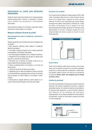 7
SEGURIDAD AL USAR UNA MÁQUINA
SOLDADORA
Antes de usar la máquina de soldar al arco debe guardarse
ciertas precauciones, conocer su operación y manejo,
como también los accesorios y herramientas
adecuadas.
Para ejecutar el trabajo con facilidad y seguridad, deben
observarse ciertas reglas muy simples:
Máquina soldadora (Fuente de poder)
Recomendaciones para la instalación, operación y
mantención:
Siga las siguientes recomendaciones para la instalación de
su equipo:
• Sólo personal caliﬁcado debe realizar la instalación
eléctrica del equipo.
• No instale o ponga el equipo cerca o sobre superﬁcies
combustibles o atmósferas inﬂamables.
• No sobrecargue el cableado de su instalación eléctrica.
• Respete el ciclo de trabajo que requiere su equipo para
permitir su periodo de enfriamiento.
• Recuerde que el periodo de trabajo continuo de su
equipo depende del amperaje utilizado.
• Revise cuidadosamente el automático y el circuito de
alimentación.
• Cubra los bornes de la máquina de soldar.
• Asegúrese que el cable de soldadura posea la sección
y las características necesarias para conducir la corriente
que se requiere, no utilice cables en mal estado o inade-
cuados.
• Desconecte la energía eléctrica cuando realice la co-
nexión del enchufe del equipo a la fuente de energía.
Circuitos con corriente:
En la mayoría de los talleres el voltaje usado es 220 ó 380
volts. El operador debe tener en cuenta el hecho de que
estos son voltajes altos, capaces de inferir graves
lesiones. Por ello es muy importante que ningún trabajo
se haga en los cables, interruptores, controles, etc., antes
de haber comprobado que la máquina ha sido
desconectada de la energía, abriendo el interruptor para
desenergizar el circuito. Cualquier inspección en la
máquina debe ser hecha cuando el circuito ha sido
desenergizado.
Circuitos con corriente
Línea a tierra:
Todo circuito eléctrico debe tener una línea a tierra para
evitar que la posible formación de corrientes parásitas
produzca un choque eléctrico al operador, cuando éste,
por ejemplo, llegue a poner una mano en la carcasa de
la máquina. Nunca opere una máquina que no tenga
su línea a tierra.
Cambio de polaridad:
El cambio de polaridad se realiza para cambiar el polo del
electrodo de positivo (polaridad invertida) a negativo
(polaridad directa). No cambie el selector de polaridad si
la máquina está operando, ya que al hacerlo saltará el
arco eléctrico en los contactos del interruptor,
destruyéndolos. Si su máquina soldadora no tiene selector
de polaridad, cambie los terminales cuidando que ésta
no esté energizada.
wCambio de polaridad
manual acero inoxidable.indd 7manual acero inoxidable.indd 7 04-03-10 13:2604-03-10 13:26
 