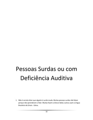 Pessoas Surdas ou com
Deficiência Auditiva
1. Não é correto dizer que alguém é surdo-mudo. Muitas pessoas surdas não falam
porque não aprenderam a falar. Muitas fazem a leitura labial, outras usam a Língua
Brasileira de Sinais - Libras.
10
 