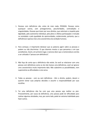 1. Pessoas com deficiência são, antes de mais nada, PESSOAS. Pessoas como
quaisquer outras, com protagonismos, peculiaridades, contradições e
singularidades. Pessoas que lutam por seus direitos, que valorizam o respeito pela
dignidade, pela autonomia individual, pela plena e efetiva participação e inclusão
na sociedade e pela igualdade de oportunidades, evidenciando, portanto, que a
deficiência é apenas mais uma característica da condição humana.
2. Para começar, é importante destacar que as palavras agem sobre as pessoas e
podem ou não discriminar. O que dizemos mostra o que pensamos e em que
acreditamos. Assim, em primeiro lugar, é preciso dizer que a nomenclatura correta
a ser utilizada é “pessoa com deficiência”.
3. Não faça de conta que a deficiência não existe. Se você se relacionar com uma
pessoa com deficiência como se ela não tivesse uma deficiência, você vai ignorar
uma característica muito importante dela. Não subestime as possibilidades, nem
superestime as dificuldades e vice-versa.
4. Todas as pessoas - com ou sem deficiência - têm o direito, podem, devem e
querem tomar suas próprias decisões e assumir a responsabilidade por suas
escolhas.
5. Ter uma deficiência não faz com que uma pessoa seja melhor ou pior.
Provavelmente, por causa da deficiência, uma pessoa pode ter dificuldade para
realizar algumas atividades, mas, por outro lado, pode ter extrema habilidade para
fazer outras.
4
 