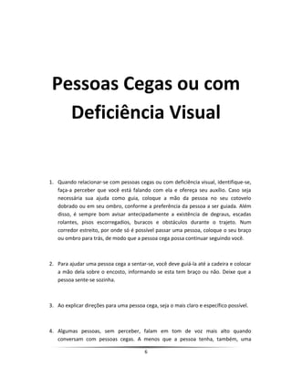 Pessoas Cegas ou com
Deficiência Visual
1. Quando relacionar-se com pessoas cegas ou com deficiência visual, identifique-se,
faça-a perceber que você está falando com ela e ofereça seu auxílio. Caso seja
necessária sua ajuda como guia, coloque a mão da pessoa no seu cotovelo
dobrado ou em seu ombro, conforme a preferência da pessoa a ser guiada. Além
disso, é sempre bom avisar antecipadamente a existência de degraus, escadas
rolantes, pisos escorregadios, buracos e obstáculos durante o trajeto. Num
corredor estreito, por onde só é possível passar uma pessoa, coloque o seu braço
ou ombro para trás, de modo que a pessoa cega possa continuar seguindo você.
2. Para ajudar uma pessoa cega a sentar-se, você deve guiá-la até a cadeira e colocar
a mão dela sobre o encosto, informando se esta tem braço ou não. Deixe que a
pessoa sente-se sozinha.
3. Ao explicar direções para uma pessoa cega, seja o mais claro e específico possível.
4. Algumas pessoas, sem perceber, falam em tom de voz mais alto quando
conversam com pessoas cegas. A menos que a pessoa tenha, também, uma
6
 