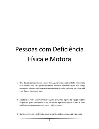Pessoas com Deficiência
Física e Motora
1. Uma das coisas importantes a saber é que, para uma pessoa sentada, é incômodo
ficar olhando para cima por muito tempo. Portanto, ao conversar por mais tempo
que alguns minutos com uma pessoa em cadeira de rodas, sente-se, para que você
e ela fiquem no mesmo nível.
2. A cadeira de rodas (assim como as bengalas e muletas) é parte do espaço corporal
da pessoa, quase uma extensão do seu corpo. Agarrar ou apoiar-se nela é como
fazê-lo em uma pessoa sentada numa cadeira comum.
3. Nunca movimente a cadeira de rodas sem antes pedir permissão para a pessoa.
8
 