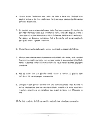 4. Quando estiver conduzindo uma cadeira de rodas e parar para conversar com
alguém, lembre-se de virar a cadeira de frente para que a pessoa também possa
participar da conversa.
5. Ao conduzir uma pessoa em cadeira de rodas, faça-o com cuidado. Preste atenção
para não bater nas pessoas que caminham à frente. Para subir degraus, incline a
cadeira para trás para levantar as rodinhas da frente e apoiá-las sobre a elevação.
Para descer um degrau, é mais seguro fazê-lo de marcha à ré, sempre apoiando
para que a descida seja sem solavancos.
6. Mantenha as muletas ou bengalas sempre próximas à pessoa com deficiência.
7. Pessoas com paralisia cerebral podem ter dificuldades para andar, falar e podem
fazer movimentos involuntários com pernas e braços. Se a pessoa tiver dificuldade
na fala e você não compreender imediatamente o que ela está dizendo, peça para
que repita.
8. Não se acanhe em usar palavras como "andar" e "correr". As pessoas com
deficiência física as empregam naturalmente.
9. Uma pessoa com paralisia cerebral tem uma lesão ocasionada antes, durante ou
após o nascimento e, por isso, tem necessidades específicas: é muito importante
respeitar o seu ritmo e ter atenção ao ouvi-lo, pois a maioria tem dificuldade na
fala.
10. Paralisia cerebral e deficiência cognitiva ou intelectual não são a mesma coisa.
9
 