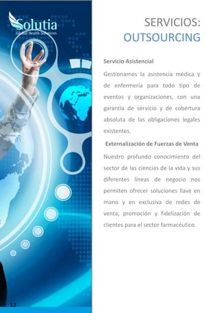 SERVICIOS:
OUTSOURCING
Servicio Asistencial
Gestionamos la asistencia médica y
de enfermería para todo tipo de
eventos y organizaciones, con una
garantía de servicio y de cobertura
absoluta de las obligaciones legales
existentes.
Externalización de Fuerzas de Venta
Nuestro profundo conocimiento del
sector de las ciencias de la vida y sus
diferentes líneas de negocio nos
permiten ofrecer soluciones llave en
mano y en exclusiva de redes de
venta, promoción y fidelización de
clientes para el sector farmacéutico.
12
 