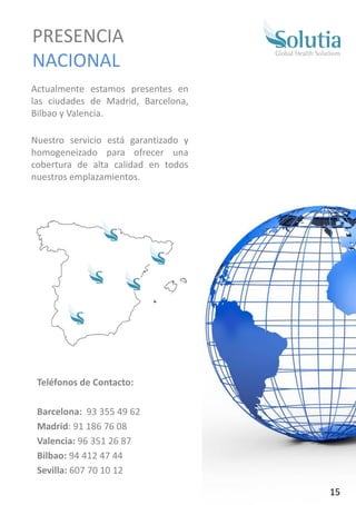 Actualmente estamos presentes en
las ciudades de Madrid, Barcelona,
Bilbao y Valencia.
Nuestro servicio está garantizado y
homogeneizado para ofrecer una
cobertura de alta calidad en todos
nuestros emplazamientos.
PRESENCIA
NACIONAL
Teléfonos de Contacto:
Barcelona: 93 355 49 62
Madrid: 91 186 76 08
Valencia: 96 351 26 87
Bilbao: 94 412 47 44
Sevilla: 607 70 10 12
15
 