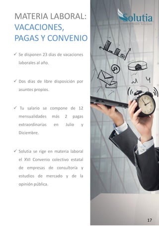 ✓ Se disponen 23 días de vacaciones
laborales al año.
✓ Dos días de libre disposición por
asuntos propios.
✓ Tu salario se compone de 12
mensualidades más 2 pagas
extraordinarias en Julio y
Diciembre.
✓ Solutia se rige en materia laboral
el XVI Convenio colectivo estatal
de empresas de consultoría y
estudios de mercado y de la
opinión pública.
MATERIA LABORAL:
VACACIONES,
PAGAS Y CONVENIO
17
 