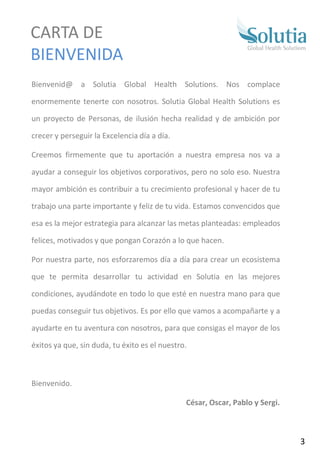 Bienvenid@ a Solutia Global Health Solutions. Nos complace
enormemente tenerte con nosotros. Solutia Global Health Solutions es
un proyecto de Personas, de ilusión hecha realidad y de ambición por
crecer y perseguir la Excelencia día a día.
Creemos firmemente que tu aportación a nuestra empresa nos va a
ayudar a conseguir los objetivos corporativos, pero no solo eso. Nuestra
mayor ambición es contribuir a tu crecimiento profesional y hacer de tu
trabajo una parte importante y feliz de tu vida. Estamos convencidos que
esa es la mejor estrategia para alcanzar las metas planteadas: empleados
felices, motivados y que pongan Corazón a lo que hacen.
Por nuestra parte, nos esforzaremos día a día para crear un ecosistema
que te permita desarrollar tu actividad en Solutia en las mejores
condiciones, ayudándote en todo lo que esté en nuestra mano para que
puedas conseguir tus objetivos. Es por ello que vamos a acompañarte y a
ayudarte en tu aventura con nosotros, para que consigas el mayor de los
éxitos ya que, sin duda, tu éxito es el nuestro.
Bienvenido.
César, Oscar, Pablo y Sergi.
CARTA DE
BIENVENIDA
3
 