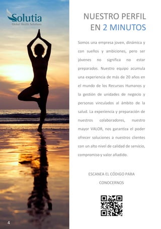 Somos una empresa joven, dinámica y
con sueños y ambiciones, pero ser
jóvenes no significa no estar
preparados. Nuestro equipo acumula
una experiencia de más de 20 años en
el mundo de los Recursos Humanos y
la gestión de unidades de negocio y
personas vinculados al ámbito de la
salud. La experiencia y preparación de
nuestros colaboradores, nuestro
mayor VALOR, nos garantiza el poder
ofrecer soluciones a nuestros clientes
con un alto nivel de calidad de servicio,
compromiso y valor añadido.
ESCANEA EL CÓDIGO PARA
CONOCERNOS
NUESTRO PERFIL
EN 2 MINUTOS
4
 