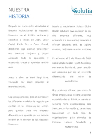 Después de varios años vinculados al
entorno multinacional de Recursos
Humanos en el ámbito sanitario y
científico, a inicios de 2014, César
Castel, Pablo Ors y Óscar Porcel,
decidieron que querían emprender
una aventura conjunta y propia
aplicando todo lo aprendido y
esperando crecer y aprender mucho
más.
Junto a ellos, se unió Sergi Riau,
vinculado por aquél entonces al
mundo sanitario.
Los socios conocían bien el mercado y
los diferentes modelos de negocio que
existían en las empresas del sector,
pero querían crear una empresa
diferente, una apuesta por un modelo
inédito en el mundo de los Recursos
Humanos.…….
Desde su nacimiento, Solutia Global
Health Solutions tuvo vocación de ser
una empresa diferente, muy
orientada a la excelencia y enfocada a
ofrecer servicios que, de alguna
manera, mejoraran nuestro entorno.
Es así como el 3 de Marzo de 2014
nació Solutia Global Health Solutions,
con mucha humildad, pero también
con ambición por ser un referente
diferenciado del resto de
consultorías.
Hoy podemos afirmar que somos la
Única empresa que integra soluciones
especializadas en RRHH, actuando en
sectores nicho especializados para
Selección, y Formación y, de manera
transversal, en todo tipo de
organizaciones para servicios de
Entorno Laboral Saludable y
Outsourcing.
NUESTRA
HISTORIA
5
 