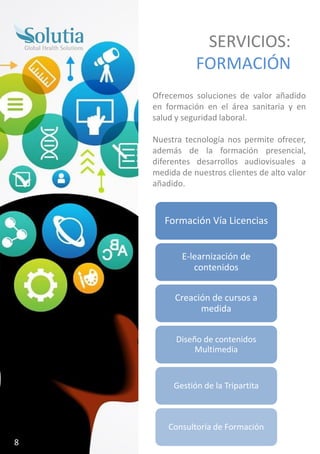 SERVICIOS:
FORMACIÓN
Ofrecemos soluciones de valor añadido
en formación en el área sanitaria y en
salud y seguridad laboral.
Nuestra tecnología nos permite ofrecer,
además de la formación presencial,
diferentes desarrollos audiovisuales a
medida de nuestros clientes de alto valor
añadido.
Formación Vía Licencias
E-learnización de
contenidos
Creación de cursos a
medida
Diseño de contenidos
Multimedia
Gestión de la Tripartita
Consultoría de Formación
8
 