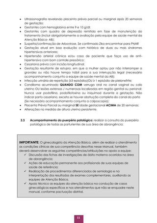 11
 Ultrassonografia revelando placenta prévia parcial ou marginal após 20 semanas
de gestação;
 Gestantes com hemoglobina entre 9 e 10 g/dl;
 Gestantes com quadro de depressão remitida em fase de manutenção do
tratamento (incluir obrigatoriamente a avaliação pela equipe de saúde mental da
Atenção Básica- AB);
 Suspeita/confirmação de Arbovirose. Se confirmado Zika encaminhar para PNAR
 Gestação atual em boa evolução com histórico de duas ou mais síndromes
hipertensivas anteriores;
 Hipertensão arterial crônica e/ou caso de paciente que faça uso de anti-
hipertensivo com bom controle pressórico;
 Cesariana prévia com incisão longitudinal;
 Gestação resultante de estupro, em que a mulher optou por não interromper a
gravidez ou não houve tempo hábil para a sua interrupção legal (necessário
acompanhamento conjunto a equipe de saúde mental da AB);
 Infecção urinária de repetição (≥3 episódios)OU ≥ 1 episódio de pielonefrite;
 Condiloma acuminado QUANDO COM verruga viral no canal vaginal ou colo
uterino OU lesões extensas / numerosas localizadas em região genital ou perianal:
Nunca usar podofilina, podofilotoxina ou iniquimod durante a gestação. Não
indicar parto cesariano, exceto se houver obstrução completa do canal do parto
(Se necessário acompanhamento conjunto a colposcopia);
 Placenta Prévia Parcial ou marginal SE idade gestacional ACIMA de 20 semanas;
 Alterações na medida de altura uterina persistente.
3.3 Acompanhamento do puerpério patológico: realizar a consulta do puerpério
patológico de todas as parturientes de sua área de abrangência;
IMPORTANTE: O ginecologista da Atenção Básica, além de realizar o atendimento
as condições clínicas de sua competência descritas nesse Manual, também
deverá desenvolver as seguintes competências/atribuições no apoio a equipe:
 Discussão das fichas de investigações de óbito materno ocorridos na área
de abrangência;
 Ações de educação permanente aos profissionais de suas equipes de
saúde de referência;
 Realização de procedimentos diferenciados de semiologia e na
interpretação dos resultados de exames complementares, auxiliando as
equipes de Atenção Básica.
 Apoio técnico as equipes da atenção básica na condução de casos
ginecológicos específicos e nos atendimentos que não se enquadre neste
manual, conforme pactuação distrital.
 