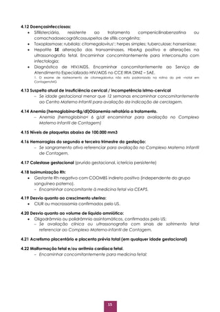 15
4.12 Doençasinfecciosas:
 Sífilisterciária, resistente ao tratamento compenicilinabenzatina ou
comachadosecográficossuspeitos de sífilis congênita;
 Toxoplasmose; rubéola; citomegalovírus1; herpes simples; tuberculose; hanseníase;
 Hepatite SE alteração das transaminases, HbeAg positivo e alterações na
ultrassonografia fetal. Encaminhar concomitantemente para interconsulta com
infectologia;
 Diagnóstico de HIV/AIDS. Encaminhar concomitantemente ao Serviço de
Atendimento Especializado HIV/AIDS no CCE IRIA DINIZ – SAE.
1. O exame de rastreamento de citomegalovírus não esta padronizado na rotina do pré –natal em
Contagem/MG
4.13 Suspeita atual de insuficiência cervical / incompetência istmo-cervical
 Se idade gestacional menor que 12 semanas encaminhar concomitantemente
ao Centro Materno Infantil para avaliação da indicação de cerclagem.
4.14 Anemia (hemoglobina<8g/dl)OUanemia refratária a tratamento.
 Anemia (hemoglobina< 6 g/dl encaminhar para avaliação no Complexo
Materno Infantil de Contagem)
4.15 Níveis de plaquetas abaixo de 100.000 mm3
4.16 Hemorragias do segundo e terceiro trimestre da gestação:
 Se sangramento ativo referenciar para avaliação no Complexo Materno Infantil
de Contagem.
4.17 Colestase gestacional (prurido gestacional, icterícia persistente)
4.18 Isoimunização Rh:
 Gestante Rh negativo com COOMBS indireto positivo (independente do grupo
sanguíneo paterno).
- Encaminhar concomitante à medicina fetal via CEAPS.
4.19 Desvio quanto ao crescimento uterino:
 CIUR ou macrossomia confirmados pelo US.
4.20 Desvio quanto ao volume de líquido amniótico:
 Oligodrâmnio ou polidrâmnio assintomáticos, confirmados pelo US;
 Se avaliação clínica ou ultrassonografia com sinais de sofrimento fetal
referenciar ao Complexo Materno-infantil de Contagem.
4.21 Acretismo placentário e placenta prévia total (em qualquer idade gestacional)
4.22 Malformação fetal e/ou arritmia cardíaca fetal.
- Encaminhar concomitantemente para medicina fetal;
 