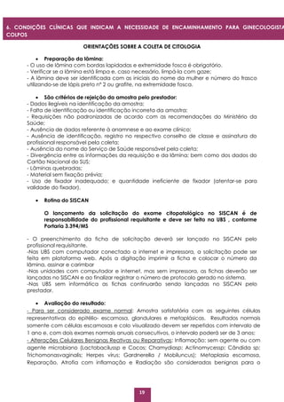 19
ORIENTAÇÕES SOBRE A COLETA DE CITOLOGIA
 Preparação da lâmina:
- O uso de lâmina com bordas lapidadas e extremidade fosca é obrigatório.
- Verificar se a lâmina está limpa e, caso necessário, limpá-la com gaze;
- A lâmina deve ser identificada com as iniciais do nome da mulher e número do frasco
utilizando-se de lápis preto nº 2 ou grafite, na extremidade fosca.
 São critérios de rejeição da amostra pelo prestador:
- Dados ilegíveis na identificação da amostra;
- Falta de identificação ou identificação incorreta da amostra;
- Requisições não padronizadas de acordo com as recomendações do Ministério da
Saúde;
- Ausência de dados referente à anamnese e ao exame clínico;
- Ausência de identificação, registro no respectivo conselho de classe e assinatura do
profissional responsável pela coleta;
- Ausência do nome do Serviço de Saúde responsável pela coleta;
- Divergência entre as informações da requisição e da lâmina; bem como dos dados do
Cartão Nacional do SUS;
- Lâminas quebradas;
- Material sem fixação prévia;
- Uso de fixador inadequado; e quantidade ineficiente de fixador (atentar-se para
validade do fixador).
 Rotina do SISCAN
O lançamento da solicitação do exame citopatológico no SISCAN é de
responsabilidade do profissional requisitante e deve ser feito na UBS , conforme
Portaria 3.394/MS
- O preenchimento da ficha de solicitação deverá ser lançado no SISCAN pelo
profissional requisitante.
-Nas UBS com computador conectado a internet e impressora, a solicitação pode ser
feita em plataforma web. Após a digitação imprimir a ficha e colocar o número da
lâmina, assinar e carimbar
-Nas unidades com computador e internet, mas sem impressora, as fichas deverão ser
lançadas no SISCAN e ao finalizar registrar o número de protocolo gerado no sistema.
-Nas UBS sem informática as fichas continuarão sendo lançadas no SISCAN pelo
prestador.
 Avaliação do resultado:
- Para ser considerado exame normal: Amostra satisfatória com as seguintes células
representativas do epitélio- escamosa, glandulares e metaplásicas. Resultados normais
somente com células escamosas e colo visualizado devem ser repetidos com intervalo de
1 ano e, com dois exames normais anuais consecutivos, o intervalo poderá ser de 3 anos;
- Alterações Celulares Benignas Reativas ou Reparativas: Inflamação; sem agente ou com
agente microbiano (Lactobacilussp e Cocos; Chamydiasp; Actinomycessp; Cândida sp;
Trichomonasvaginalis; Herpes vírus; Gardnerella / Mobiluncus); Metaplasia escamosa,
Reparação, Atrofia com inflamação e Radiação são consideradas benignas para o
6. CONDIÇÕES CLÍNICAS QUE INDICAM A NECESSIDADE DE ENCAMINHAMENTO PARA GINECOLOGISTA
COLPOS
COPISTA
 