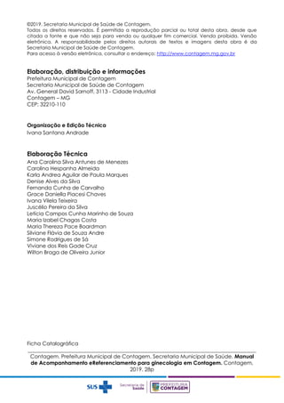 ©2019. Secretaria Municipal de Saúde de Contagem.
Todos os direitos reservados. É permitida a reprodução parcial ou total desta obra, desde que
citada a fonte e que não seja para venda ou qualquer fim comercial. Venda proibida. Versão
eletrônica. A responsabilidade pelos direitos autorais de textos e imagens desta obra é da
Secretaria Municipal de Saúde de Contagem.
Para acesso à versão eletrônica, consultar o endereço: http://www.contagem.mg.gov.br
Elaboração, distribuição e informações
Prefeitura Municipal de Contagem
Secretaria Municipal de Saúde de Contagem
Av. General David Sarnoff, 3113 - Cidade Industrial
Contagem – MG
CEP: 32210-110
Organização e Edição Técnica
Ivana Santana Andrade
Elaboração Técnica
Ana Carolina Silva Antunes de Menezes
Carolina Hespanha Almeida
Karla Andrea Aguilar de Paula Marques
Denise Alves da Silva
Fernanda Cunha de Carvalho
Grace Daniella Piacesi Chaves
Ivana Vilela Teixeira
Juscélio Pereira da Silva
Letícia Campos Cunha Marinho de Souza
Maria Izabel Chagas Costa
Maria Thereza Pace Boardman
Silviane Flávia de Souza Andre
Simone Rodrigues de Sá
Viviane dos Reis Gade Cruz
Wilton Braga de Oliveira Junior
Ficha Catalográfica
_______________________________________________________________________________________
Contagem. Prefeitura Municipal de Contagem. Secretaria Municipal de Saúde. Manual
de Acompanhamento eReferenciamento para ginecologia em Contagem. Contagem,
2019. 28p
 
