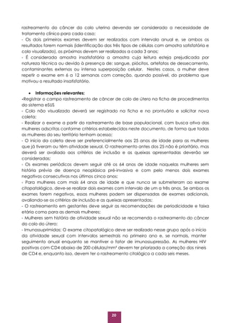 20
rastreamento do câncer do colo uterino devendo ser considerado a necessidade de
tratamento clínico para cada caso;
- Os dois primeiros exames devem ser realizados com intervalo anual e, se ambos os
resultados forem normais (identificação dos três tipos de células com amostra satisfatória e
colo visualizado), os próximos devem ser realizados a cada 3 anos;
- É considerada amostra insatisfatória a amostra cuja leitura esteja prejudicada por
natureza técnica ou devido à presença de: sangue, piócitos, artefatos de dessecamento,
contaminantes externos ou intensa superposição celular. Nestes casos, a mulher deve
repetir o exame em 6 a 12 semanas com correção, quando possível, do problema que
motivou o resultado insatisfatório.
 Informações relevantes:
-Registrar o campo rastreamento de câncer de colo de útero na ficha de procedimentos
do sistema eSUS
- Colo não visualizado deverá ser registrado na ficha e no prontuário e solicitar nova
coleta;
- Realizar o exame a partir do rastreamento de base populacional, com busca ativa das
mulheres adscritas conforme critérios estabelecidos neste documento, de forma que todas
as mulheres do seu território tenham acesso;
- O início da coleta deve ser preferencialmente aos 25 anos de idade para as mulheres
que já tiveram ou têm atividade sexual. O rastreamento antes dos 25 não é prioritário, mas
deverá ser avaliado aos critérios de inclusão e as queixas apresentadas deverão ser
consideradas;
- Os exames periódicos devem seguir até os 64 anos de idade naquelas mulheres sem
história prévia de doença neoplásica pré-invasiva e com pelo menos dois exames
negativos consecutivos nos últimos cinco anos;
- Para mulheres com mais 64 anos de idade e que nunca se submeteram ao exame
citopatológico, deve-se realizar dois exames com intervalo de um a três anos. Se ambos os
exames forem negativos, essas mulheres podem ser dispensadas de exames adicionais,
avaliando-se os critérios de inclusão e as queixas apresentadas;
- O rastreamento em gestantes deve seguir as recomendações de periodicidade e faixa
etária como para as demais mulheres;
- Mulheres sem história de atividade sexual não se recomenda o rastreamento do câncer
do colo do útero;
- Imunossuprimidas: O exame citopatológico deve ser realizado nesse grupo após o início
da atividade sexual com intervalos semestrais no primeiro ano e, se normais, manter
seguimento anual enquanto se mantiver o fator de imunossupressão. As mulheres HIV
positivas com CD4 abaixo de 200 células/mm³ devem ter priorizada a correção dos nineis
de CD4 e, enquanto isso, devem ter o rastreamento citológico a cada seis meses.
 