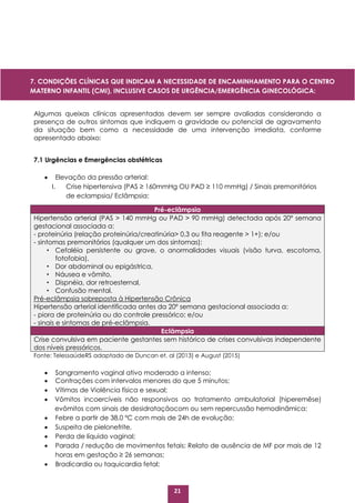 21
Algumas queixas clínicas apresentadas devem ser sempre avaliadas considerando a
presença de outros sintomas que indiquem a gravidade ou potencial de agravamento
da situação bem como a necessidade de uma intervenção imediata, conforme
apresentado abaixo:
7.1 Urgências e Emergências obstétricas
 Elevação da pressão arterial:
I. Crise hipertensiva (PAS ≥ 160mmHg OU PAD ≥ 110 mmHg) / Sinais premonitórios
de eclampsia/ Eclâmpsia:
Fonte: TelessaúdeRS adaptado de Duncan et. al (2013) e August (2015)
 Sangramento vaginal ativo moderado a intenso;
 Contrações com intervalos menores do que 5 minutos;
 Vítimas de Violência física e sexual;
 Vômitos incoercíveis não responsivos ao tratamento ambulatorial (hiperemêse)
evômitos com sinais de desidrataçãocom ou sem repercussão hemodinâmica;
 Febre a partir de 38,0 ºC com mais de 24h de evolução;
 Suspeita de pielonefrite,
 Perda de líquido vaginal;
 Parada / redução de movimentos fetais: Relato de ausência de MF por mais de 12
horas em gestação ≥ 26 semanas;
 Bradicardia ou taquicardia fetal;
Pré-eclâmpsia
Hipertensão arterial (PAS > 140 mmHg ou PAD > 90 mmHg) detectada após 20º semana
gestacional associada a:
- proteinúria (relação proteinúria/creatinúria> 0,3 ou fita reagente > 1+); e/ou
- sintomas premonitórios (qualquer um dos sintomas):
· Cefaléia persistente ou grave, o anormalidades visuais (visão turva, escotoma,
fotofobia),
· Dor abdominal ou epigástrica,
· Náusea e vômito,
· Dispnéia, dor retroesternal,
· Confusão mental.
Pré-eclâmpsia sobreposta à Hipertensão Crônica
Hipertensão arterial identificada antes da 20º semana gestacional associada a:
- piora de proteinúria ou do controle pressórico; e/ou
- sinais e sintomas de pré-eclâmpsia.
Eclâmpsia
Crise convulsiva em paciente gestantes sem histórico de crises convulsivas independente
dos níveis pressóricos.
7. CONDIÇÕES CLÍNICAS QUE INDICAM A NECESSIDADE DE ENCAMINHAMENTO PARA O CENTRO
MATERNO INFANTIL (CMI), INCLUSIVE CASOS DE URGÊNCIA/EMERGÊNCIA GINECOLÓGICA:
 