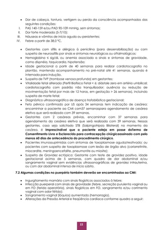 22
 Dor de cabeça, tontura, vertigem ou perda da consciência acompanhados das
seguintes condições:
I. PAS 140-159 e/ou PAD 90-109 mmHg, sem sintomas;
II. Dor forte moderada (5-7/10);
III. Náuseas e vômitos de início agudo ou persistentes;
IV. Febre a partir de 38,0 ºC.
 Gestantes com sífilis e alérgica à penicilina (para dessensibilização) ou com
suspeita de neurossífilis por sinais e sintomas neurológicos ou oftalmológicos;
 Hemoglobina ≤ 6g/dL ou anemia associada a sinais e sintomas de gravidade,
como dispnéia, taquicardia, hipotensão;
 Idade gestacional a partir de 40 semanas para realizar cardiotocografia no
plantão, mantendo acompanhamento no pré-natal até 41 semanas, quando é
internada para indução.
 Suspeita de TVP (trombose venosa profunda) em gestantes;
 Vitalidade fetal alterada (Perfil Biofísico Fetal < 6; diástole zero em artéria umbilical;
cardiotocografia com padrão não tranquilizador; ausência ou redução de
movimentação fetal por mais de 12 horas, em gestação > 26 semanas), incluindo
suspeita de morte fetal;
 Diagnóstico ultrassonográfico de doença trofoblástica gestacional;
 Feto pélvico confirmado por US após 34 semanas tem indicação de cesárea:
encaminhar a paciente ao CMI com37 semanaspara agendamento de cesárea
eletiva que será realizada com 39 semanas.
 Gestantes com 2 cesáreas prévias, encaminhar com 37 semanas para
agendamento da cesárea eletiva que será realizada com 39 semanas. Nessas
gestantes, caso seja solicitado STB (Salpingotripsia Bilateral) no momento da
cesárea, é imprescindível que a paciente esteja em posse doTermo de
Consentimento Livre e Esclarecido para contracepção cirúrgicaassinado com pelo
menos 60 dias de antecedência do procedimento cirúrgico.
 Pacientes imunossuprimidas com sintomas de toxoplasmose aguda/reativada; ou
pacientes com suspeita de toxoplasmose com lesão de órgão alvo (coriorretinite,
miocardite, meningoencefalite, pneumonite ou miosite);
 Suspeita de Gravidez ectópica: Gestante com teste de gravidez positivo, idade
gestacional acima de 5 semanas, com quadro de dor abdominal e/ou
sangramento vaginal sem evidências ultrassonográficas de gravidez intrauterina,
ou com dor abdominal intensa de início súbito.
7.2 Algumas condições no puerpério também deverão ser encaminhadas ao CMI:
 Ingurgitamento mamário com sinais flogísticos associados à febre;
 Infecção puerperal com sinais de gravidade (febre, secreção purulenta vaginal ou
em FO (ferida operatória), sinais flogísticos em FO, sangramento e/ou corrimento
vaginal com odor fétido);
 Sangramento vaginal (lóquios) aumentado (hemorragia).
 Alterações da Pressão Arterial e freqüência cardíaca conforme quadro a seguir:
 
