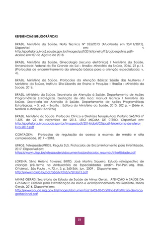 25
REFERÊNCIAS BIBLIOGRÁFICAS
BRASIL. Ministério da Saúde. Nota Técnica N° 265/2013 (Atualizado em 25/11/2015).
Disponível em: <
http://portalarquivos2.saude.gov.br/images/pdf/2016/janeiro/12/cabergolina.pdf>
Acesso em: 07 de Agosto de 2018.
BRASIL. Ministério da Saúde. Ginecologia [recurso eletrônico] / Ministério da Saúde,
Universidade Federal do Rio Grande do Sul – Brasília: Ministério da Saúde, 2016. 22 p.: il.
(Protocolos de encaminhamento da atenção básica para a atenção especializada; v.
4).
BRASIL. Ministério da Saúde. Protocolos da Atenção Básica: Saúde das Mulheres /
Ministério da Saúde, Instituto Sírio-Libanês de Ensino e Pesquisa – Brasília : Ministério da
Saúde, 2016.
BRASIL. Ministério da Saúde. Secretaria de Atenção à Saúde. Departamento de Ações
Programáticas Estratégicas. Gestação de alto risco: manual técnico / Ministério da
Saúde, Secretaria de Atenção à Saúde, Departamento de Ações Programáticas
Estratégicas. – 5. ed. – Brasília : Editora do Ministério da Saúde, 2010. 302 p. – (Série A.
Normas e Manuais Técnicos)
BRASIL. Ministério da Saúde. Protocolo Clínico e Diretrizes Terapêuticas Portaria SAS/MS nº
1.325, de 25 de novembro de 2013. LEIO MIOMA DE ÚTERO. Disponível em:
http://portalarquivos.saude.gov.br/images/pdf/2014/abril/02/pcdt-leiomioma-de-utero-
livro-2013.pdf
CONTAGEM. Protocolos de regulação do acesso a exames de média e alta
complexidade, 2017 – 2018.
UFRGS. TelessaúdeUFRGS. Regula SUS. Protocolos de Encaminhamento para Infertilidade,
2017. Disponível em:
https://www.ufrgs.br/telessauders/documentos/protocolos_resumos/Infertilidade.pdf
LORENA, Silvia Helena Tavares; BRITO, José Martins Siqueira. Estudo retrospectivo de
crianças pré-termo no Ambulatório de Especialidades Jardim Peri-Peri. Arq. Bras.
Oftalmol., São Paulo , v. 72, n. 3, p. 360-364, jun. 2009 . Disponível em:
http://www.scielo.br/pdf/abo/v72n3/v72n3a15.pdf
MINAS GERAIS. Secretaria de Estado de Saúde de Minas Gerais. ATENÇÃO À SAÚDE DA
GESTANTE: Critérios para Estratificação de Risco e Acompanhamento da Gestante. Minas
Gerais, 2016. Disponível em:
http://www.saude.mg.gov.br/images/documentos/16-03-10-Cartilha-Estratificao-de-risco-
gestacional.pdf
 