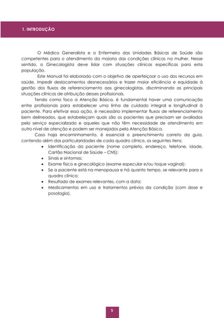5
O Médico Generalista e o Enfermeiro das Unidades Básicas de Saúde são
competentes para o atendimento da maioria das condições clínicas na mulher. Nesse
sentido, o Ginecologista deve lidar com situações clínicas específicas para esta
população.
Este Manual foi elaborado com o objetivo de aperfeiçoar o uso dos recursos em
saúde, impedir deslocamentos desnecessários e trazer maior eficiência e equidade à
gestão dos fluxos de referenciamento aos ginecologistas, discriminando as principais
situações clínicas de atribuição desses profissionais.
Tendo como foco a Atenção Básica, é fundamental haver uma comunicação
entre profissionais para estabelecer uma linha de cuidado integral e longitudinal à
paciente. Para efetivar essa ação, é necessário implementar fluxos de referenciamento
bem delineados, que estabeleçam quais são os pacientes que precisam ser avaliados
pelo serviço especializado e aqueles que não têm necessidade de atendimento em
outro nível de atenção e podem ser manejados pela Atenção Básica.
Caso haja encaminhamento, é essencial o preenchimento correto da guia,
contendo além das particularidades de cada quadro clínico, os seguintes itens:
 Identificação da paciente (nome completo, endereço, telefone, idade,
Cartão Nacional de Saúde – CNS);
 Sinais e sintomas;
 Exame físico e ginecológico (exame especular e/ou toque vaginal);
 Se a paciente está na menopausa e há quanto tempo, se relevante para o
quadro clínico;
 Resultado de exames relevantes, com a data;
 Medicamentos em uso e tratamentos prévios da condição (com dose e
posologia).
1. INTRODUÇÃO
 