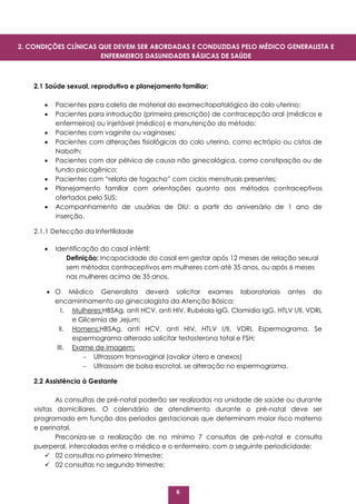 6
2.1 Saúde sexual, reprodutiva e planejamento familiar:
 Pacientes para coleta de material do examecitopatológico do colo uterino;
 Pacientes para introdução (primeira prescrição) de contracepção oral (médicos e
enfermeiros) ou injetável (médico) e manutenção do método;
 Pacientes com vaginite ou vaginoses;
 Pacientes com alterações fisiológicas do colo uterino, como ectrópio ou cistos de
Naboth;
 Pacientes com dor pélvica de causa não ginecológica, como constipação ou de
fundo psicogênico;
 Pacientes com “relato de fogacho” com ciclos menstruais presentes;
 Planejamento familiar com orientações quanto aos métodos contraceptivos
ofertados pelo SUS;
 Acompanhamento de usuárias de DIU: a partir do aniversário de 1 ano de
inserção.
2.1.1 Detecção da Infertilidade
 Identificação do casal infértil:
Definição: Incapacidade do casal em gestar após 12 meses de relação sexual
sem métodos contraceptivos em mulheres com até 35 anos, ou após 6 meses
nas mulheres acima de 35 anos.
 O Médico Generalista deverá solicitar exames laboratoriais antes do
encaminhamento ao ginecologista da Atenção Básica:
I. Mulheres:HBSAg, anti HCV, anti HIV, Rubéola IgG, Clamídia IgG, HTLV I/II, VDRL
e Glicemia de Jejum;
II. Homens:HBSAg, anti HCV, anti HIV, HTLV I/II, VDRL Espermograma. Se
espermograma alterado solicitar testosterona total e FSH;
III. Exame de imagem:
 Ultrassom transvaginal (avaliar útero e anexos)
 Ultrassom de bolsa escrotal, se alteração no espermograma.
2.2 Assistência à Gestante
As consultas de pré-natal poderão ser realizadas na unidade de saúde ou durante
visitas domiciliares. O calendário de atendimento durante o pré-natal deve ser
programado em função dos períodos gestacionais que determinam maior risco materno
e perinatal.
Preconiza-se a realização de no mínimo 7 consultas de pré-natal e consulta
puerperal, intercaladas entre o médico e o enfermeiro, com a seguinte periodicidade:
 02 consultas no primeiro trimestre;
 02 consultas no segundo trimestre;
2. CONDIÇÕES CLÍNICAS QUE DEVEM SER ABORDADAS E CONDUZIDAS PELO MÉDICO GENERALISTA E
ENFERMEIROS DASUNIDADES BÁSICAS DE SAÚDE
 