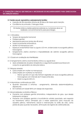 9
3.1 Saúde sexual, reprodutiva e planejamento familiar:
 Inserção de DIU erevisões clínicas de 30 dias e 06 meses após inserção;
 Condiloma Acuminado / Verrugas Virais:
3.1.1 Climatério:
 Terapia de reposição hormonal;
 Prolapso genital;
 Menopausa precoce (antes dos 40 anos);
 Todas as pacientes sintomáticas.
 Mulher na menopausa com:
I. Espessura endometrial maior ou igual a 5,0 mm, evidenciada na ecografia pélvica
transvaginal;
II. Sangramento uterino anormal e impossibilidade de solicitar ecografia pélvica
transvaginal.
3.1.1Casais em avaliação da infertilidade;
3.1.2 Sangramento uterino anormal (SUA) crônico ou agudo leve:
 Após estabelecido do plano terapêutico o seguimento poderá acontecer em
conjunto ao generalista da atenção básica.
3.1.3Massas anexiais:
 Cistos simples em mulher na menopausa;
 Cistos simples em mulheres na menarca:
 Menor que 8,0 cm que não tenham regredido em duas ecografias pélvicas
transvaginais com intervalo de 9 meses entre elas;
 Maior ou igual a 8,0 cm.
3.1.4 Miomatose confirmada por USG:
 Quando associada a sintomas - sangramento, distensão abdominal/pélvica,
dispareunia;
 Em mulheres em idade fértil com desejo de engravidar.
3.1.5Anormalidades na Estática Pélvica:
 Paciente com prolapso genital sintomática, independente do grau, que deseja
tratamento cirúrgico;
 Paciente com prolapso genital e incontinência urinária associada, sem resposta
ao tratamento clínico otimizado por 3 meses (exercícios para músculos do
assoalho pélvico, treinamento vesical e intervenções no estilo de vida, como
perda de peso quando necessário, diminuição da ingesta de cafeína/álcool).
Em lesões retais ou lesões perianais extensas ou numerosas deve ser
realizado o encaminhamento para proctologia.
3. CONDIÇÕES CLÍNICAS QUE INDICAM A NECESSIDADE DE ENCAMINHAMENTO PARA GINECOLOGIA
DA ATENÇÃO BÁSICA
 