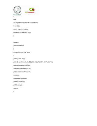 }

else{

circulo(300 + sin (b) *60,180-cos(b)*-60,10);

b=b + 0.25;

if(b>12.4){a=6.15;b=6.15;}

for(int j=0; j<=10000000; j++) {}

}




glFlush();

glutSwapBuffers();

}

int main (int argc, char** argv)

{

glutInit(&argc, argv);

glutInitDisplayMode(GLUT_DOUBLE | GLUT_RGBA| GLUT_DEPTH);

glutInitWindowSize(700,700);

glutInitWindowPosition(10,10);

glutCreateWindow("Ventana");

inicializa();

glutDisplayFunc(dibuja);

glutIdleFunc(dibuja);

glutMainLoop();

return 0;

}
 
