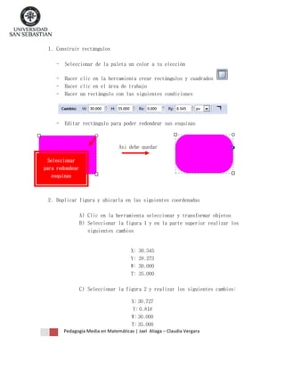 1. Construir rectángulos
-

Seleccionar de la paleta un color a tu elección

-

Hacer clic en la herramienta crear rectángulos y cuadrados
Hacer clic en el área de trabajo
Hacer un rectángulo con las siguientes condiciones

-

Editar rectángulo para poder redondear sus esquinas

Asi debe quedar
Seleccionar
para redondear
esquinas

2. Duplicar figura y ubicarla en las siguientes coordenadas
A) Clic en la herramienta seleccionar y transformar objetos
B) Seleccionar la figura 1 y en la parte superior realizar los
siguientes cambios

X:
Y:
W:
T:

30.545
28.273
30.000
35.000

C) Seleccionar la figura 2 y realizar los siguientes cambios:
X: 30.727
Y: 0.818
W: 30.000
T: 35.000
Pedagogía Media en Matemáticas | Jael Aliaga – Claudia Vergara

 