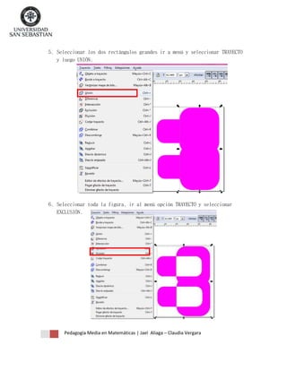 5. Seleccionar los dos rectángulos grandes ir a menú y seleccionar TRAYECTO
y luego UNIÓN.

6. Seleccionar toda la figura, ir al menú opción TRAYECTO y seleccionar
EXCLUSIÓN.

Pedagogía Media en Matemáticas | Jael Aliaga – Claudia Vergara

 