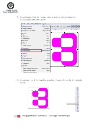 7. Seleccionamos toda la figura, vamos a menú la opción trayecto y
seleccionamos DESCOMBINACIÓN.

8. Seleccionar los 2 rectángulos pequeños y hacer clic en la herramienta
cortar.

Pedagogía Media en Matemáticas | Jael Aliaga – Claudia Vergara

 