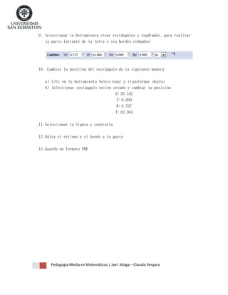9. Seleccionar la herramienta crear rectángulos y cuadrados, para realizar
la parte faltante de la letra y sin bordes redondos:

10. Cambiar la posición del rectángulo de la siguiente manera:
a) Clic en la herramienta Seleccionar y transformar objeto
b) Seleccionar rectángulo recién creado y cambiar su posición
X: 30.182
Y: 0.909
W: 8.727
T: 62.364
11. Seleccionar la figura y centrarla
12. Edita el relleno y el borde a tu gusta
13. Guarda en formato PDF

Pedagogía Media en Matemáticas | Jael Aliaga – Claudia Vergara

 