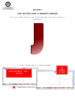 ACTIVIDAD 3
LETRA BRILLANTE USANDO LA HERRAMIENTA DEGRADADO
Este tercer trabajo consta en crear una letra brillante como la que se muestra a
continuación

 Al abrir inkscape aparece el siguiente documento

SELECCIONAR ARCHIVO – NUEVO –
ICON 64X64

Pedagogía Media en Matemáticas | Jael Aliaga – Claudia Vergara

ESTE
DOCUMENTO
OCUPAREMOS

 