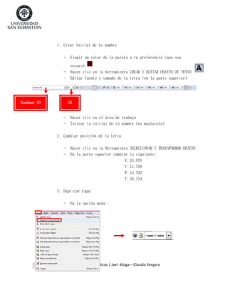 1. Crear Inicial de tu nombre
-

Elegir un color de la paleta a tu preferencia (que sea

-

oscuro)
Hacer clic en la herramienta CREAR Y EDITAR OBJETO DE TEXTO
Editar fuente y tamaño de la letra (en la parte superior)

Bauhaus 93

56

-

Hacer clic en el área de trabajo
Teclear la inicial de tú nombre (en mayúscula)

2. Cambiar posición de la letra
-

Hacer clic en la Herramienta SELECCIONAR Y TRANSFORMAR OBJETO
En la parte superior cambiar lo siguiente:
X: 24.678
Y: 11.798
W: 14.793
T: 38.254

3. Duplicar Capa
-

En la opción menú :

Pedagogía Media en Matemáticas | Jael Aliaga – Claudia Vergara

 