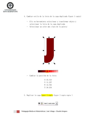 4. Cambiar estilo de la letra de la capa duplicada (Layer 1 copia)
-

Clic en herramienta seleccionar y transformar objeto y
seleccionar la letra de la capa duplicada
Seleccionar un color más claro de la paleta:

-

Cambiar la posición de la letra
X: 25.513
Y: 11.237
W: 14.793
T: 38.254

5. Duplicar la capa Layer 1 copia (Layer 1 copia copia )

Pedagogía Media en Matemáticas | Jael Aliaga – Claudia Vergara

 