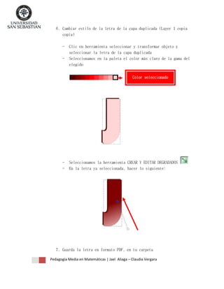 6. Cambiar estilo de la letra de la capa duplicada (Layer 1 copia
copia)
-

Clic en herramienta seleccionar y transformar objeto y
seleccionar la letra de la capa duplicada
Seleccionamos en la paleta el color más claro de la gama del
elegido
Color seleccionado

-

Seleccionamos la herramienta CREAR Y EDITAR DEGRADADOS
En la letra ya seleccionada, hacer lo siguiente:

7. Guarda la letra en formato PDF, en tu carpeta
Pedagogía Media en Matemáticas | Jael Aliaga – Claudia Vergara

 