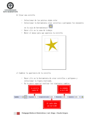 b) Crear una estrella
-

Seleccionar de las paletas algún color
Seleccionar la herramienta crear estrellas y polígonos (se encuentra

-

en la caja de herramientas)
Hacer clic en la zona de trabajo
Mover el mouse para que aparezca la estrella

c) Cambiar la apariencia de la estrella
-

Hacer clic en la herramienta de crear estrellas y polígonos y
seleccionar la figura realizada.
En la parte superior realizar los siguientes cambios
La estrella

La redondez

tendrá 28

es de 0.160

esquinas

El radio debe
ser de 0.240

Pedagogía Media en Matemáticas | Jael Aliaga – Claudia Vergara

 
