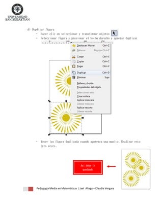 d) Duplicar figura
- Hacer clic en seleccionar y transformar objetos
- Seleccionar figura y presionar el botón derecho y apretar duplicar

-

Mover las figura duplicada cuando aparezca una manito, Realizar esto
tres veces.

Asi debe ir
quedando

Pedagogía Media en Matemáticas | Jael Aliaga – Claudia Vergara

 