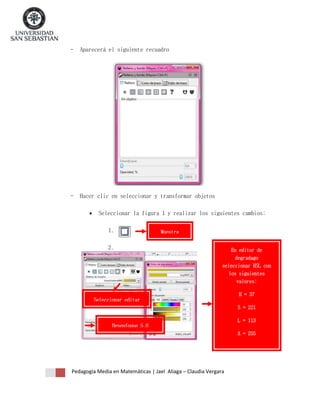 -

Aparecerá el siguiente recuadro

-

Hacer clic en seleccionar y transformar objetos


Seleccionar la figura 1 y realizar los siguientes cambios:
1.

Muestra

2.

En editor de
degradago
seleccionar HSL con
los siguientes
valores:
H = 37

Seleccionar editar
S = 221
L = 113
Desenfoque 5.0
A = 255

Pedagogía Media en Matemáticas | Jael Aliaga – Claudia Vergara

 