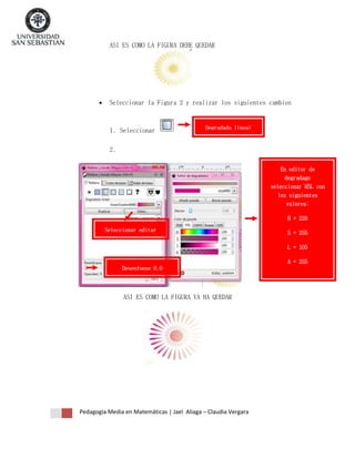 ASI ES COMO LA FIGURA DEBE QUEDAR



Seleccionar la Figura 2 y realizar los siguientes cambios

1. Seleccionar

Degradado lineal

2.
En editor de
degradago
seleccionar HSL con
los siguientes
valores:
H = 228
Seleccionar editar

S = 255
L = 105
A = 255

Desenfoque 0.0

ASI ES COMO LA FIGURA VA HA QUEDAR

Pedagogía Media en Matemáticas | Jael Aliaga – Claudia Vergara

 