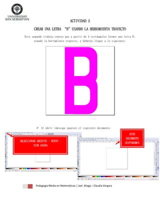 ACTIVIDAD 2
CREAR UNA LETRA “B”USANDO LA HERRAMIENTA TRAYECTO
Este segundo trabajo consta que a partir de 4 rectángulos formes una letra B,
usando la herramienta trayecto, y deberás llegar a lo siguiente:

 Al abrir inkscape aparece el siguiente documento

SELECCIONAR ARCHIVO – NUEVO –
ICON 64X64

Pedagogía Media en Matemáticas | Jael Aliaga – Claudia Vergara

ESTE
DOCUMENTO
OCUPAREMOS

 