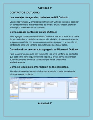 Actividad 4°
CONTACTOS (OUTLOOK)
Las ventajas de agendar contactos en MS Outlook:
Una de las ventajas y principales de Microsoft Outlook es que al agendar
un contacto tiene la mayor facilidad de recibir, enviar, checar, archivar
más rápido mensajes ah un contacto.
Como agregar contactos en MS Outlook:
Para agregar contactos en Microsoft Outlook te vas ah buscar en la barra
de herramientas la pestaña de nuevo, ahí al darle clic automáticamente;
te aparece una lista con las cosas que puedes agregar, y le das clic en
contacto te abre una ventana donde tendrás que llenar datos.
Como localizar un contacto agregado en Microsoft Outlook.
Para localizar un contacto con rapidez te vas ah la ventana de contactos
que está en la parte izquierda de la página, y ahí al abrirla te aparecen
automáticamente todos los contactos que tienes ordenados
alfabéticamente.
Como se visualiza la información de los contactos.
Al darle clic derecho ah abrir ah los contactos ahí podrás visualizar la
información del contacto.
Actividad 5°
 